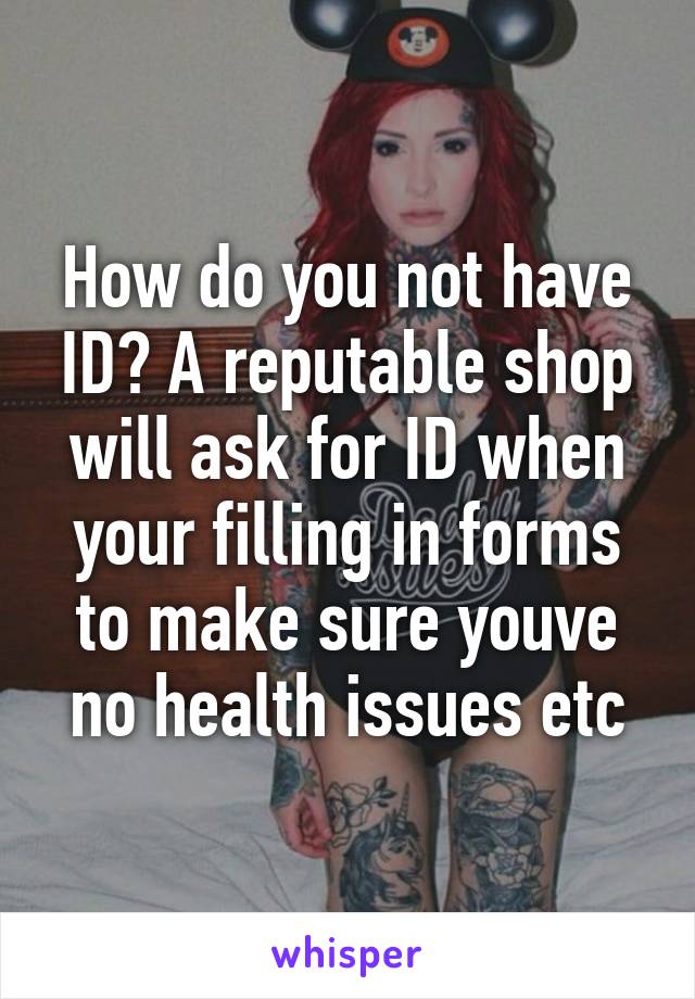 How do you not have ID? A reputable shop will ask for ID when your filling in forms to make sure youve no health issues etc