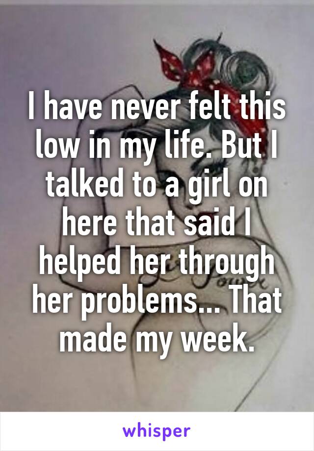 I have never felt this low in my life. But I talked to a girl on here that said I helped her through her problems... That made my week.