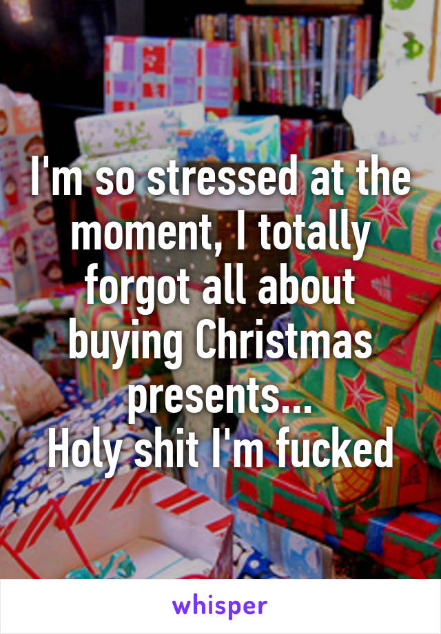 I'm so stressed at the moment, I totally forgot all about buying Christmas presents...
Holy shit I'm fucked