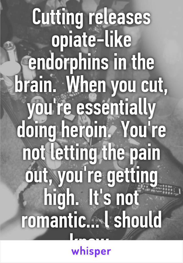 Cutting releases opiate-like endorphins in the brain.  When you cut, you're essentially doing heroin.  You're not letting the pain out, you're getting high.  It's not romantic... l should know.