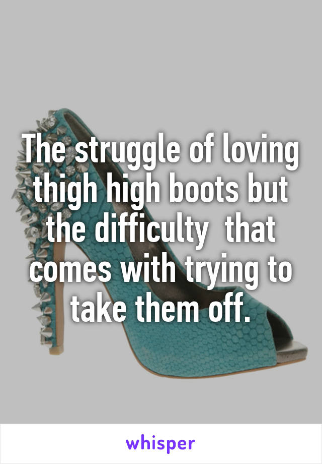 The struggle of loving thigh high boots but the difficulty  that comes with trying to take them off.