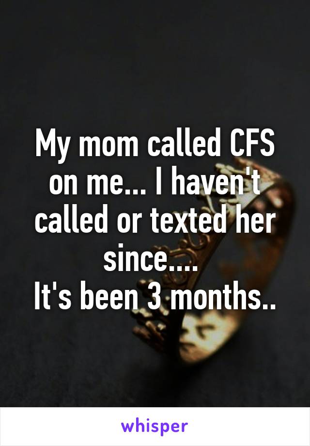 My mom called CFS on me... I haven't called or texted her since.... 
It's been 3 months..