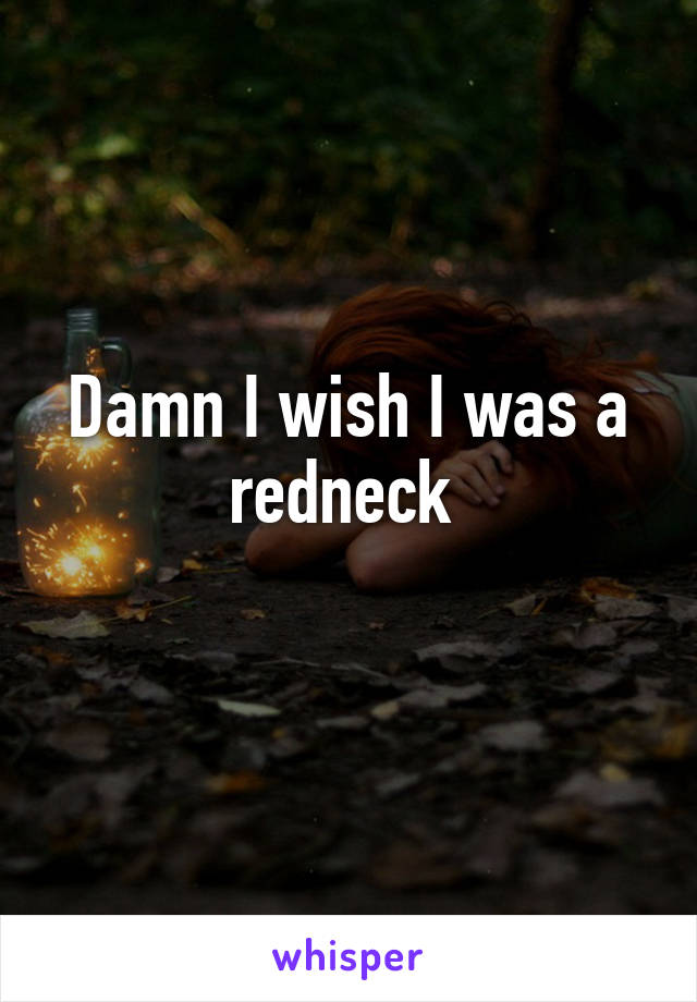 Damn I wish I was a redneck 
