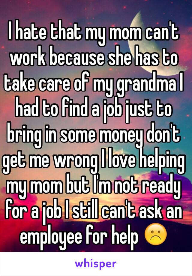 I hate that my mom can't work because she has to take care of my grandma I had to find a job just to bring in some money don't get me wrong I love helping my mom but I'm not ready for a job I still can't ask an employee for help ☹️