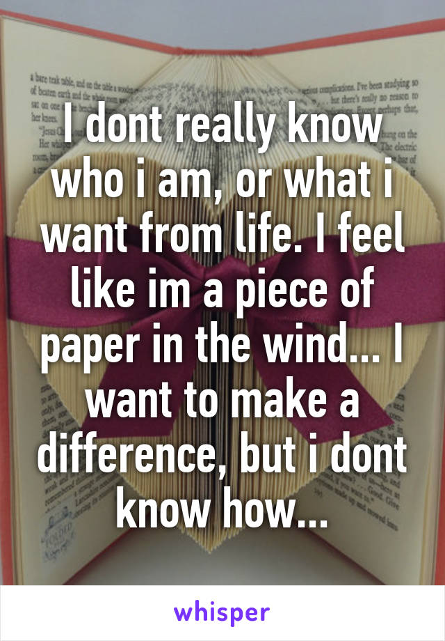 I dont really know who i am, or what i want from life. I feel like im a piece of paper in the wind... I want to make a difference, but i dont know how...