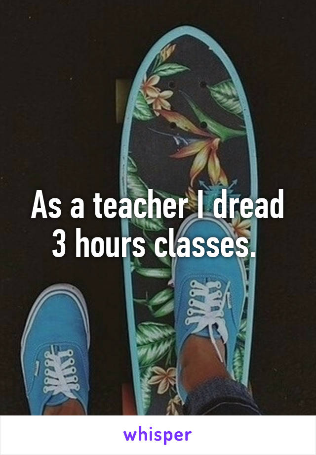 As a teacher I dread 3 hours classes. 