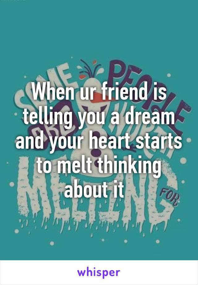 When ur friend is telling you a dream and your heart starts to melt thinking about it  