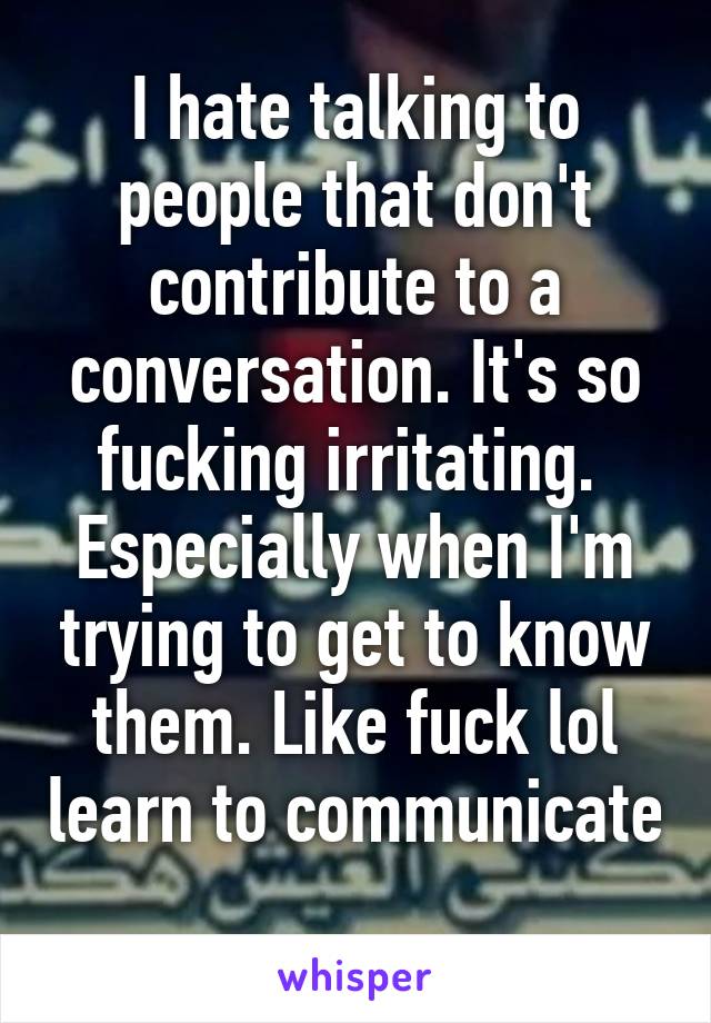 I hate talking to people that don't contribute to a conversation. It's so fucking irritating.  Especially when I'm trying to get to know them. Like fuck lol learn to communicate 