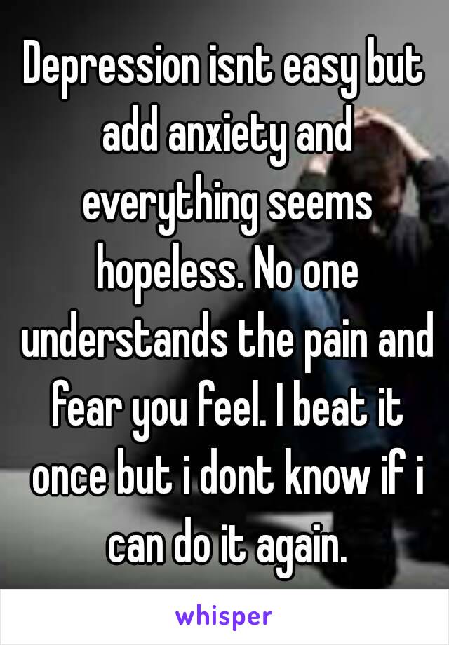 Depression isnt easy but add anxiety and everything seems hopeless. No one understands the pain and fear you feel. I beat it once but i dont know if i can do it again.