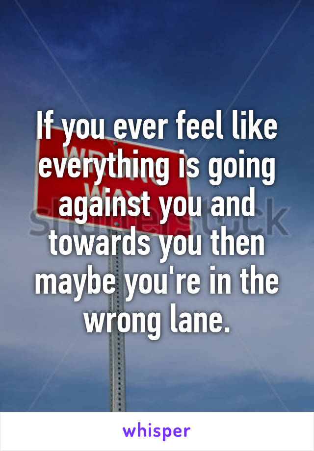 If you ever feel like everything is going against you and towards you then maybe you're in the wrong lane.