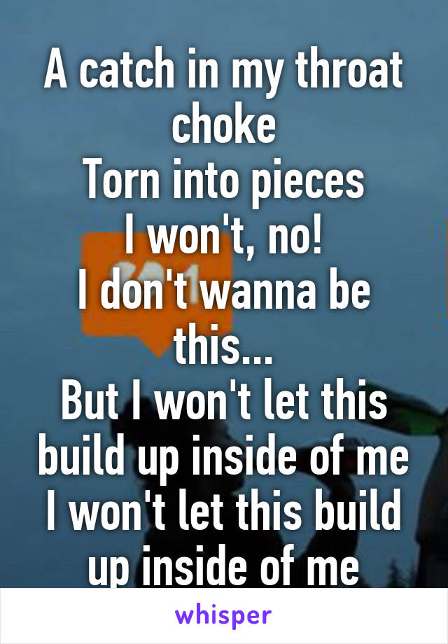 A catch in my throat choke
Torn into pieces
I won't, no!
I don't wanna be this...
But I won't let this build up inside of me
I won't let this build up inside of me