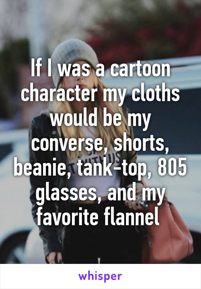 If I was a cartoon character my cloths would be my converse, shorts, beanie, tank-top, 805 glasses, and my favorite flannel 