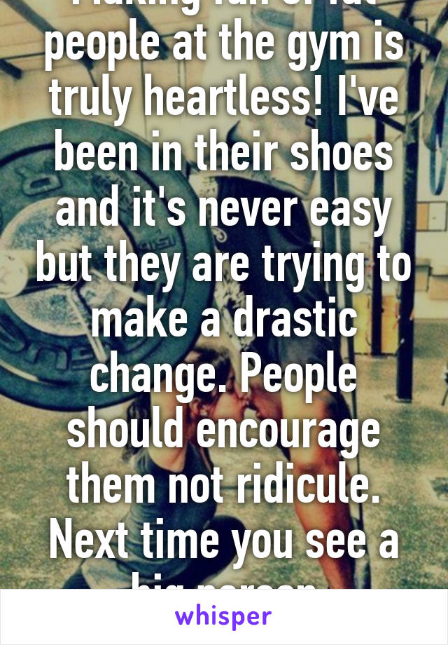 Making fun of fat people at the gym is truly heartless! I've been in their shoes and it's never easy but they are trying to make a drastic change. People should encourage them not ridicule. Next time you see a big person struggling, help 