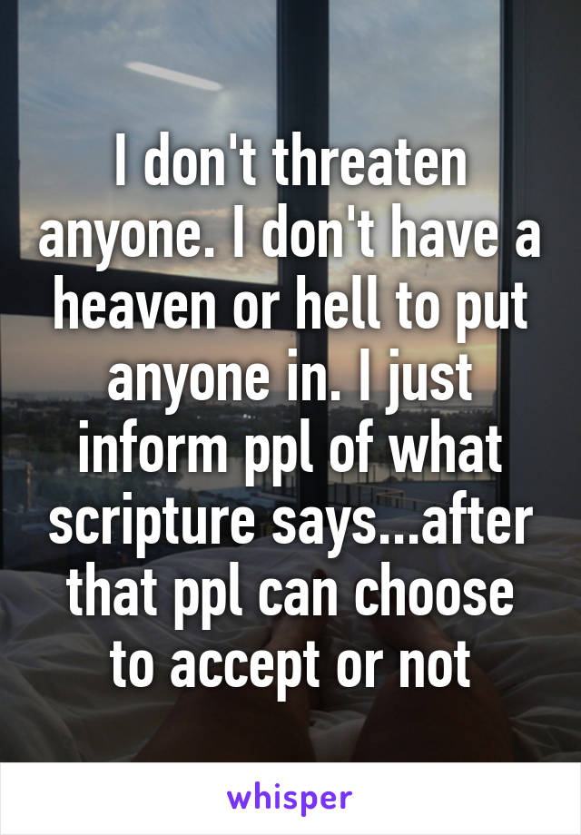 I don't threaten anyone. I don't have a heaven or hell to put anyone in. I just inform ppl of what scripture says...after that ppl can choose to accept or not