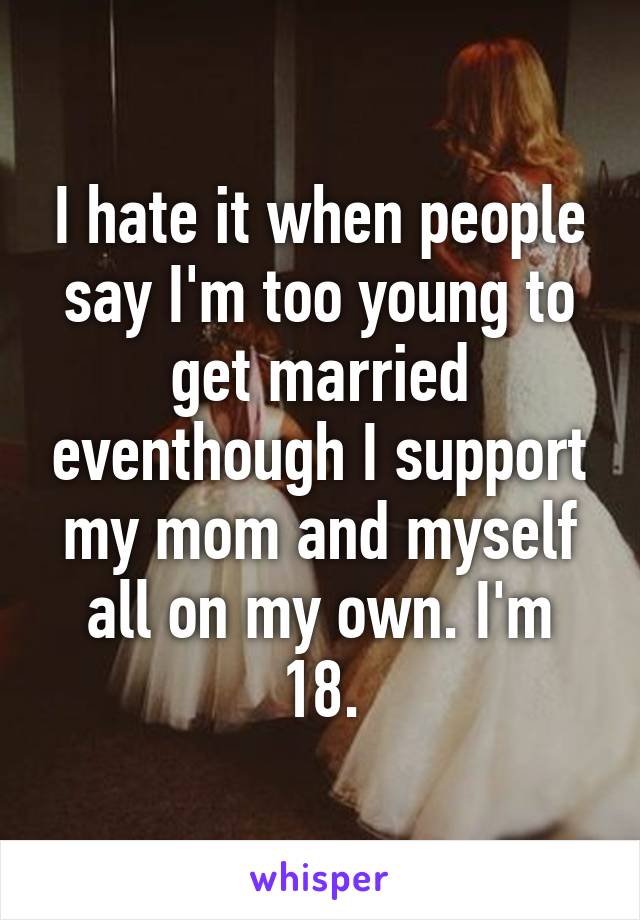 I hate it when people say I'm too young to get married eventhough I support my mom and myself all on my own. I'm 18.