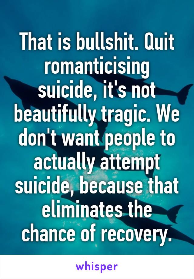 That is bullshit. Quit romanticising suicide, it's not beautifully tragic. We don't want people to actually attempt suicide, because that eliminates the chance of recovery.