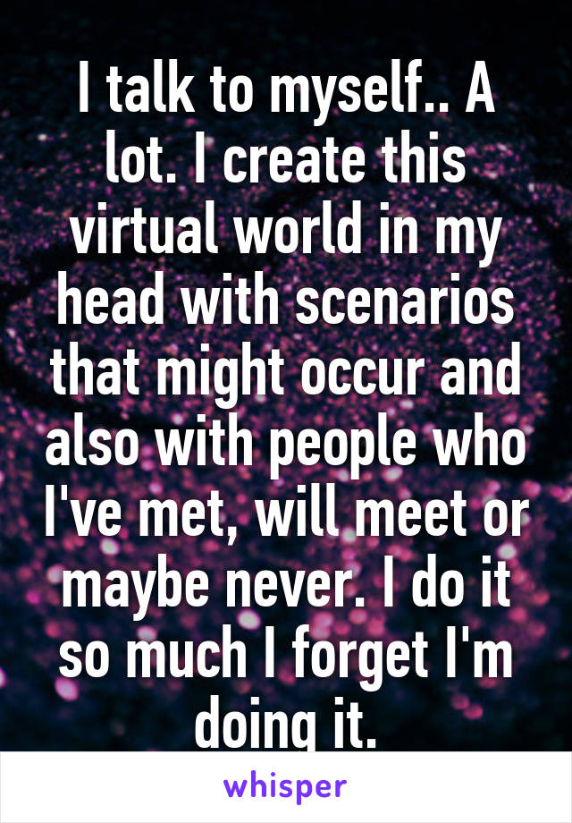 I talk to myself.. A lot. I create this virtual world in my head with scenarios that might occur and also with people who I've met, will meet or maybe never. I do it so much I forget I'm doing it.