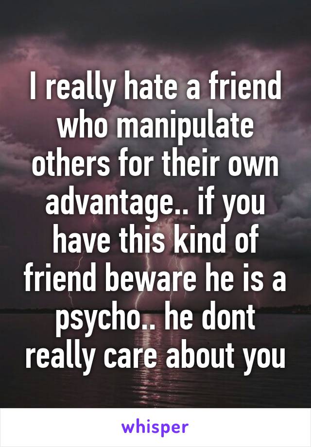 I really hate a friend who manipulate others for their own advantage.. if you have this kind of friend beware he is a psycho.. he dont really care about you