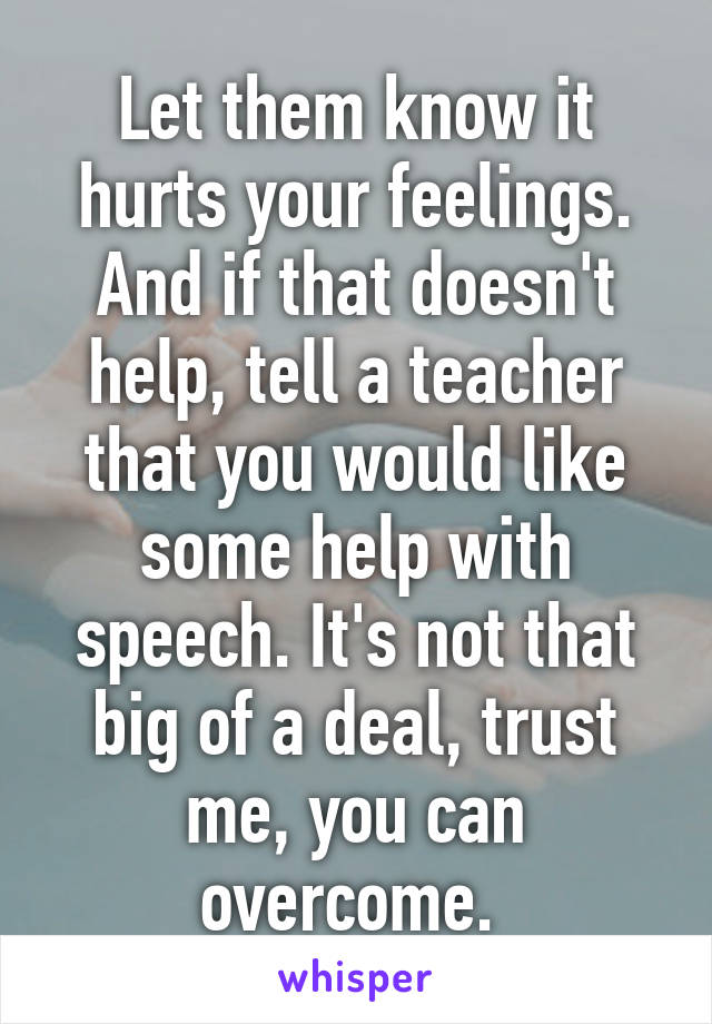 Let them know it hurts your feelings. And if that doesn't help, tell a teacher that you would like some help with speech. It's not that big of a deal, trust me, you can overcome. 