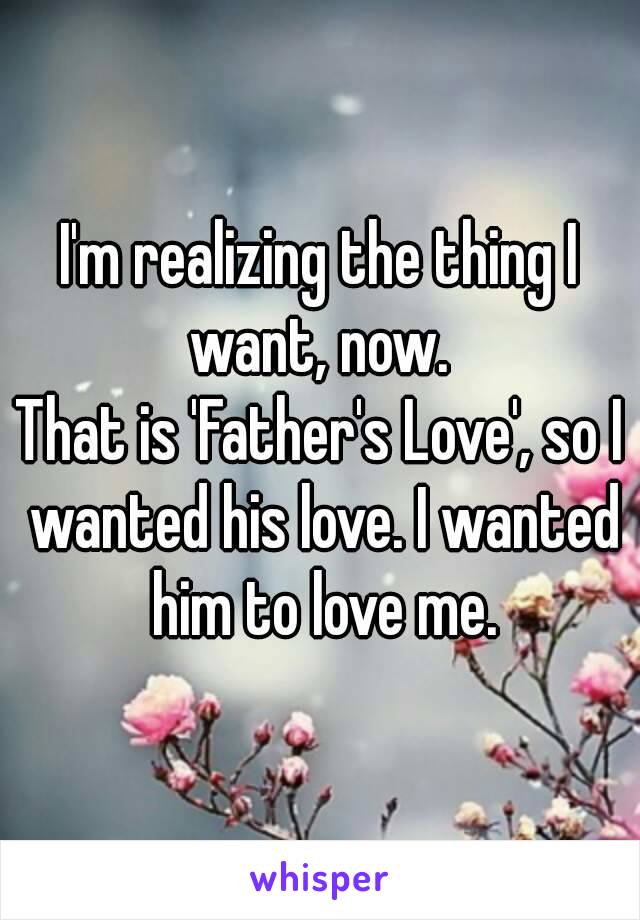 I'm realizing the thing I want, now. 
That is 'Father's Love', so I wanted his love. I wanted him to love me.