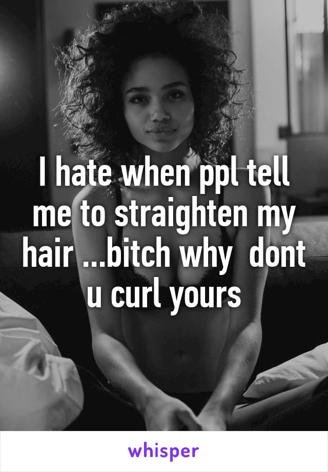 I hate when ppl tell me to straighten my hair ...bitch why  dont u curl yours