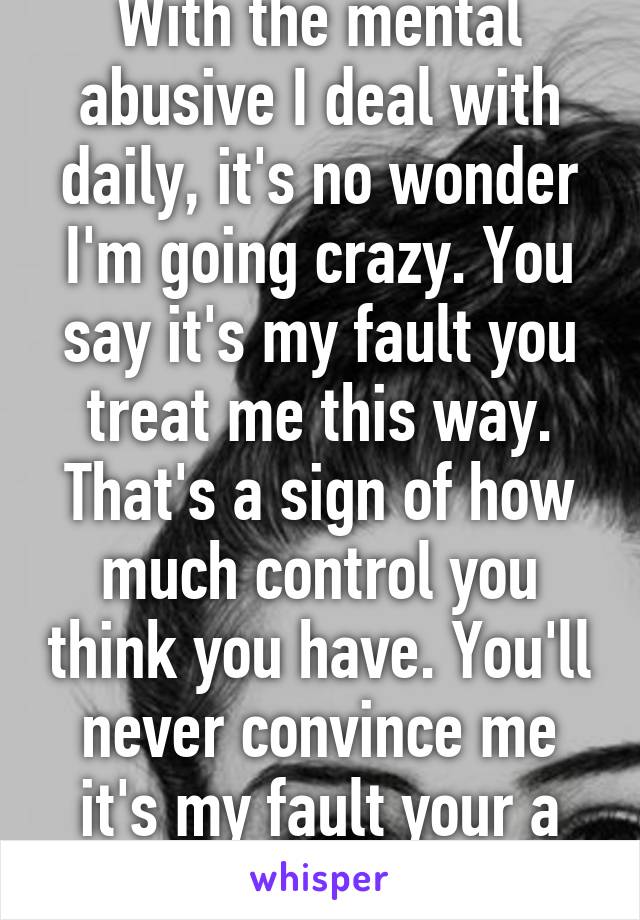 With the mental abusive I deal with daily, it's no wonder I'm going crazy. You say it's my fault you treat me this way. That's a sign of how much control you think you have. You'll never convince me it's my fault your a douche. 