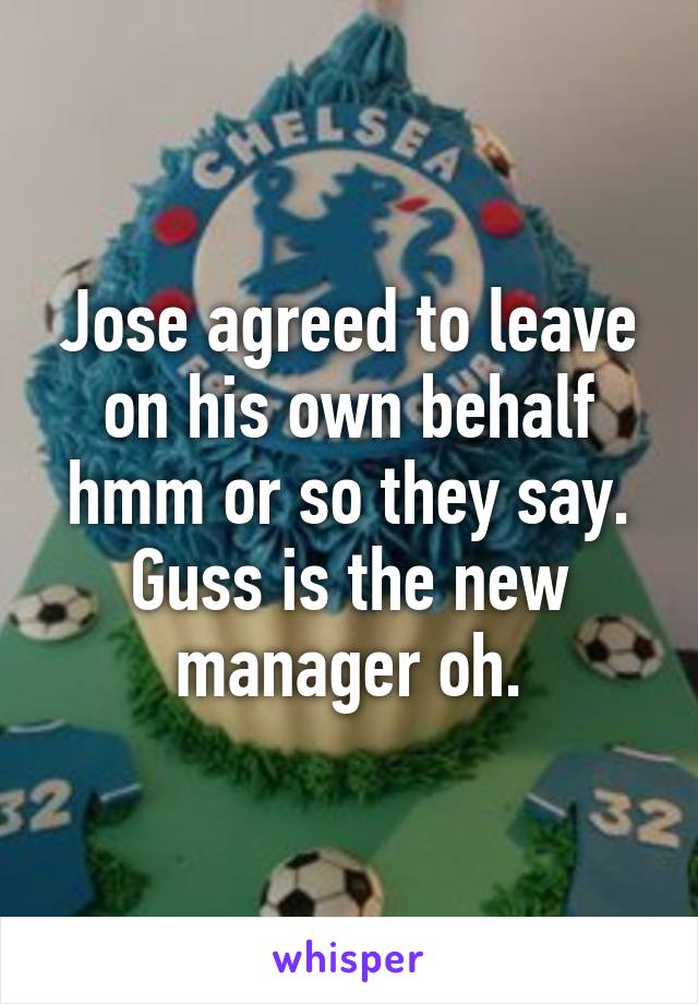 Jose agreed to leave on his own behalf hmm or so they say. Guss is the new manager oh.