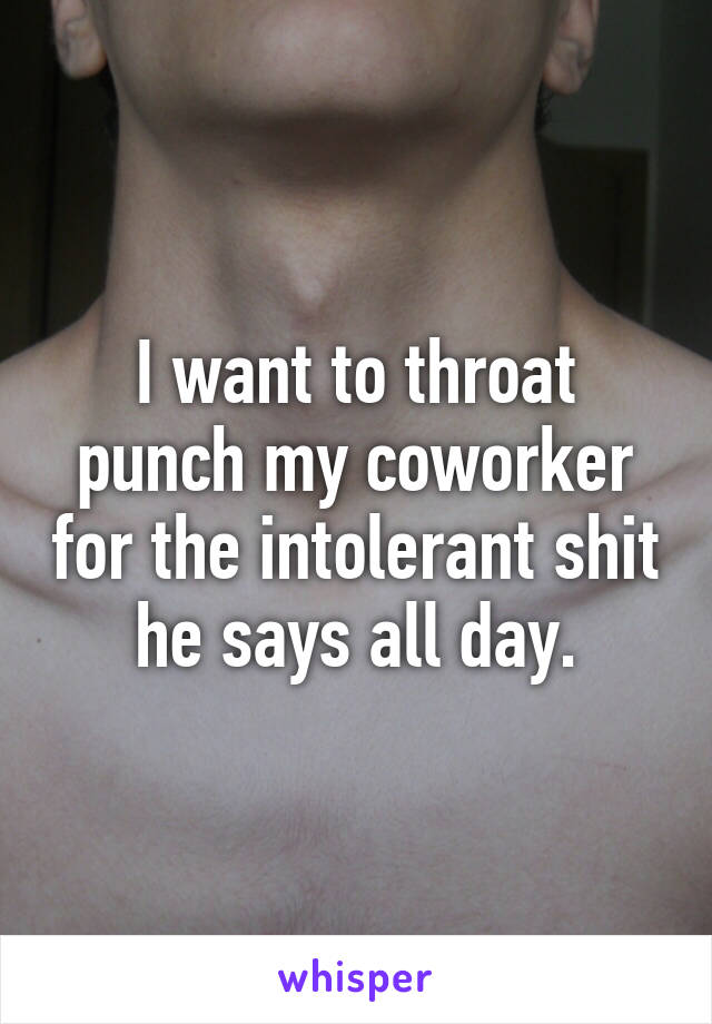 I want to throat punch my coworker for the intolerant shit he says all day.