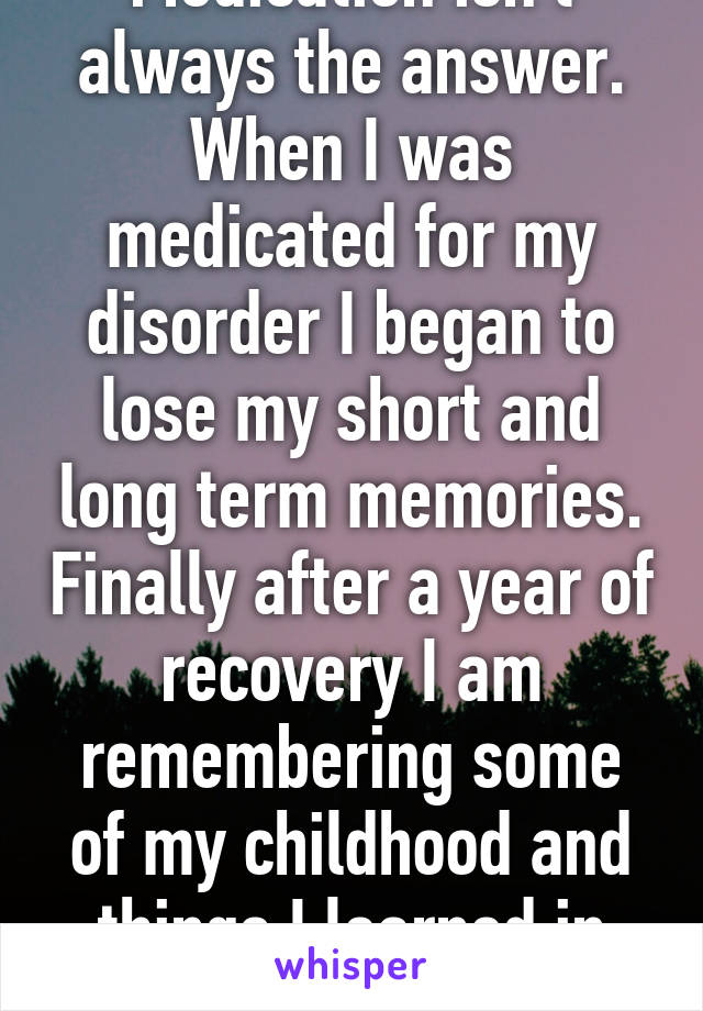 Medication isn't always the answer. When I was medicated for my disorder I began to lose my short and long term memories. Finally after a year of recovery I am remembering some of my childhood and things I learned in school. 