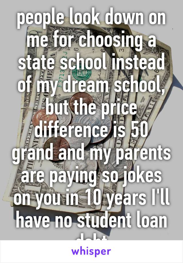 people look down on me for choosing a state school instead of my dream school, but the price difference is 50 grand and my parents are paying so jokes on you in 10 years I'll have no student loan debt