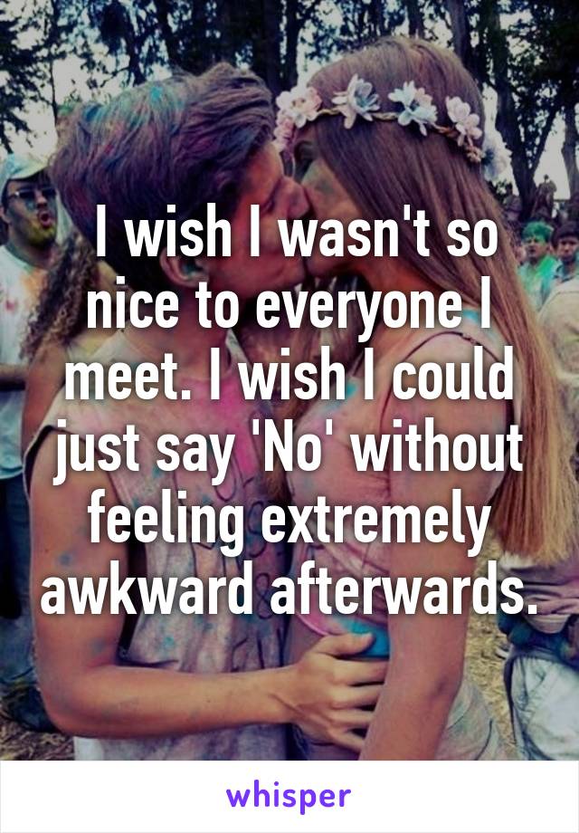  I wish I wasn't so nice to everyone I meet. I wish I could just say 'No' without feeling extremely awkward afterwards.