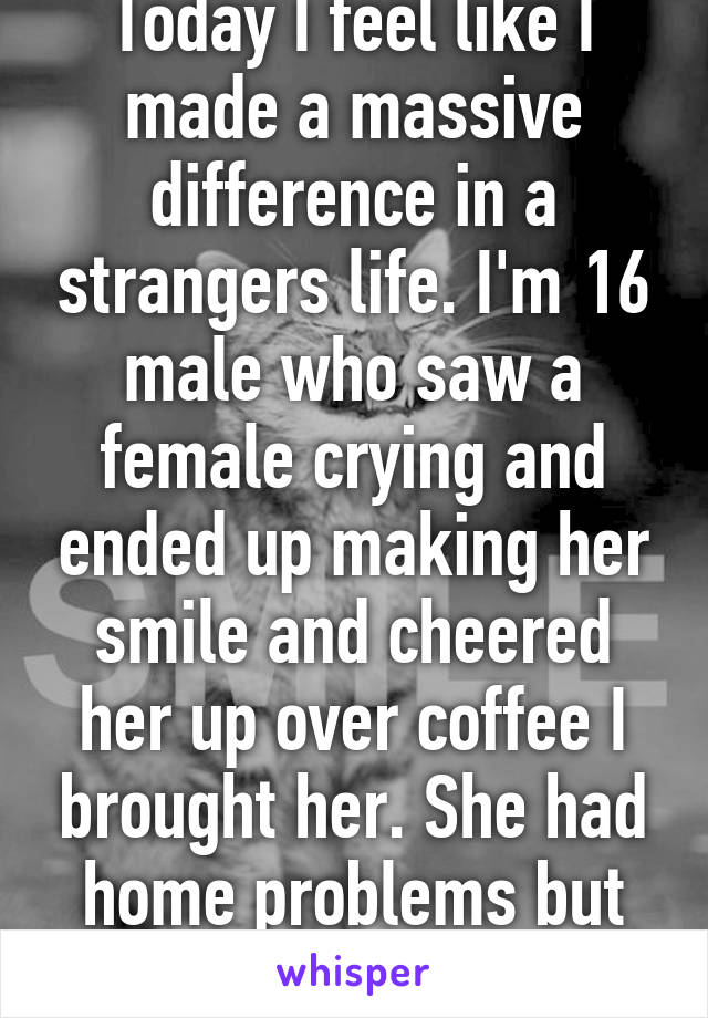 Today I feel like I made a massive difference in a strangers life. I'm 16 male who saw a female crying and ended up making her smile and cheered her up over coffee I brought her. She had home problems but I'm always here.