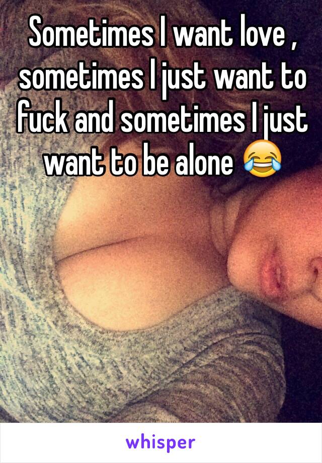 Sometimes I want love , sometimes I just want to fuck and sometimes I just want to be alone 😂