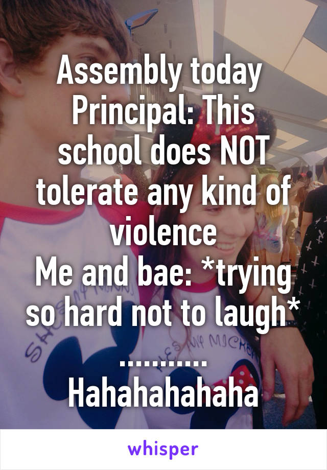 Assembly today 
Principal: This school does NOT tolerate any kind of violence
Me and bae: *trying so hard not to laugh* ........... Hahahahahaha