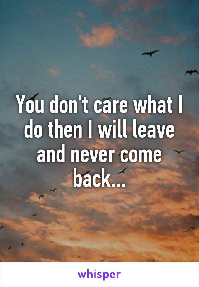 You don't care what I do then I will leave and never come back...