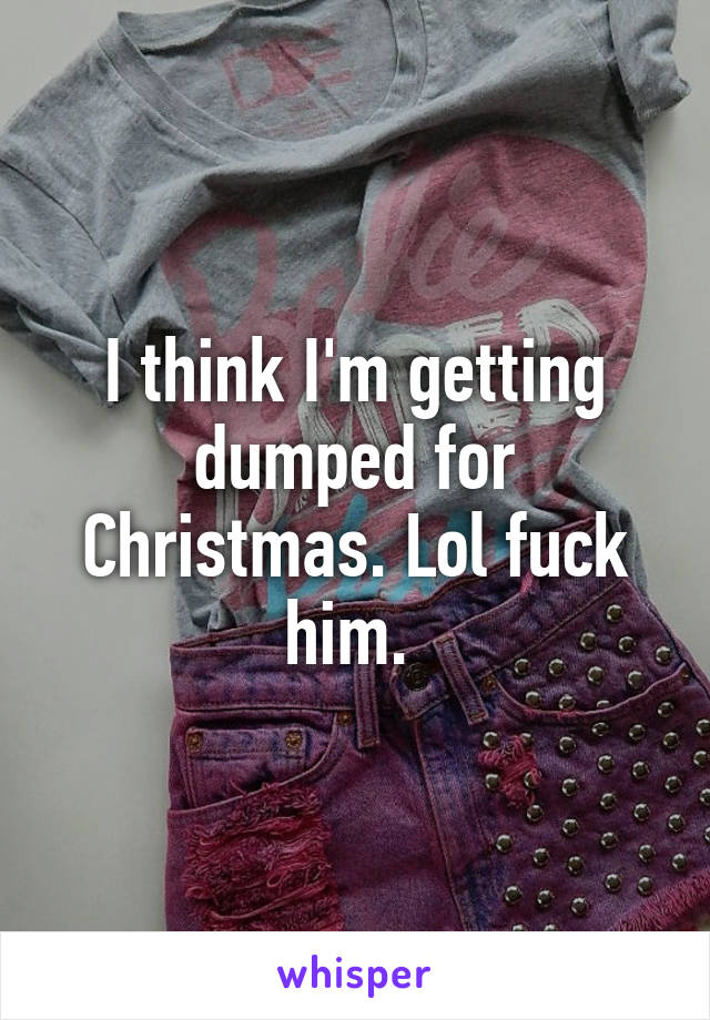 I think I'm getting dumped for Christmas. Lol fuck him. 