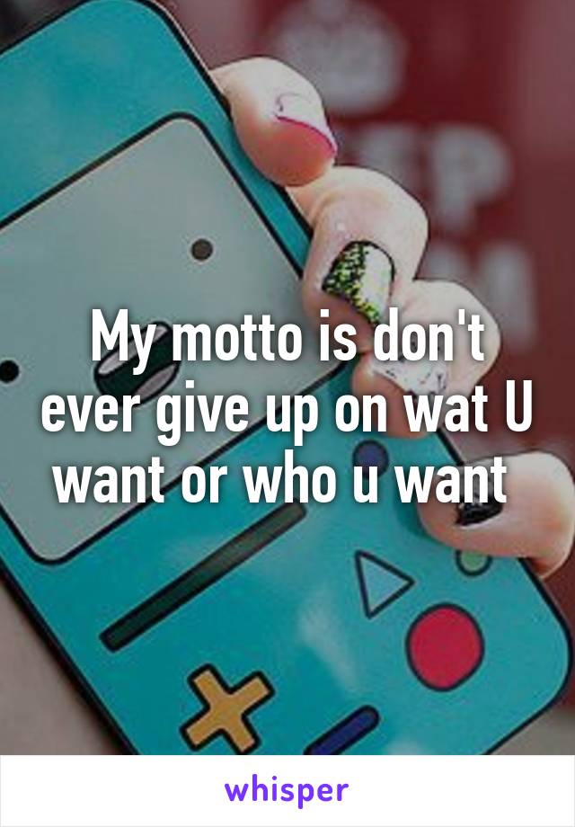 My motto is don't ever give up on wat U want or who u want 