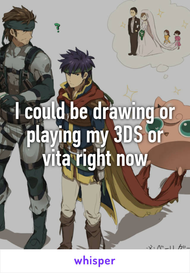 I could be drawing or playing my 3DS or vita right now