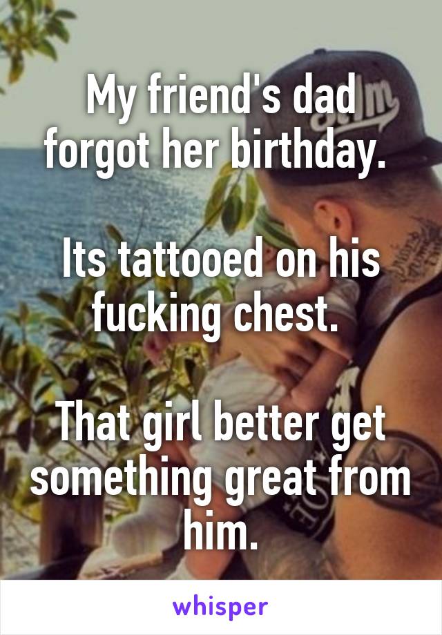 My friend's dad forgot her birthday. 

Its tattooed on his fucking chest. 

That girl better get something great from him.