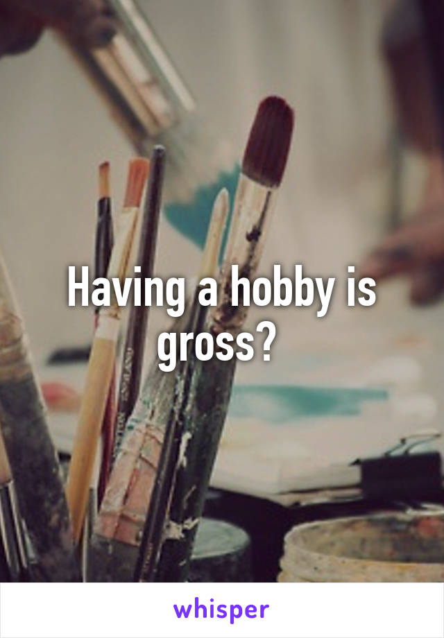 Having a hobby is gross? 