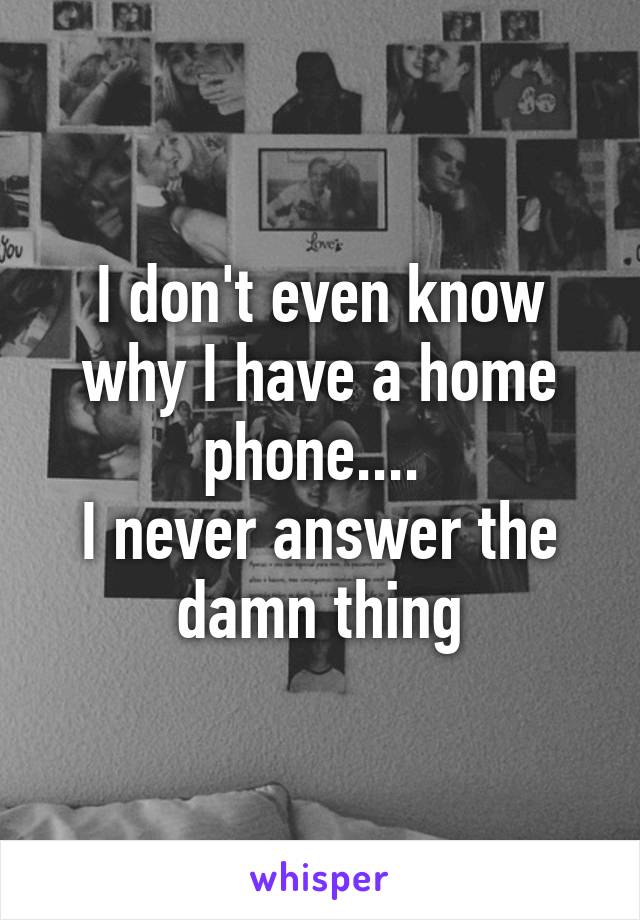 I don't even know why I have a home phone.... 
I never answer the damn thing