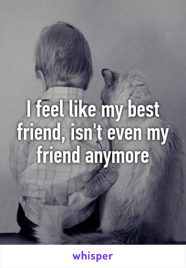 I feel like my best friend, isn't even my friend anymore