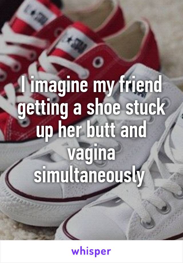 I imagine my friend getting a shoe stuck up her butt and vagina simultaneously 