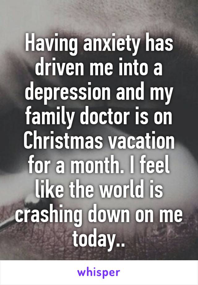 Having anxiety has driven me into a depression and my family doctor is on Christmas vacation for a month. I feel like the world is crashing down on me today..