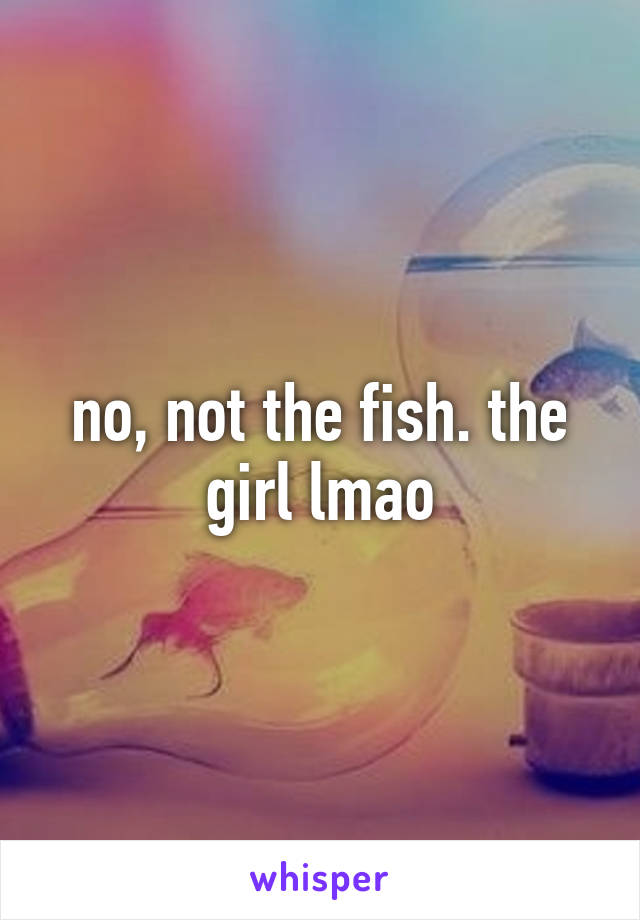 no, not the fish. the girl lmao