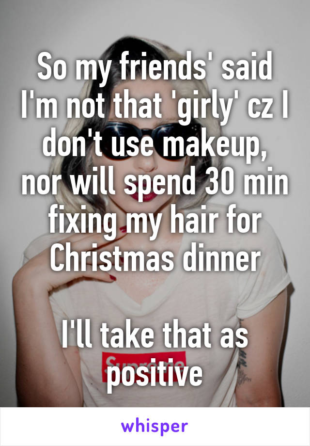 So my friends' said I'm not that 'girly' cz I don't use makeup, nor will spend 30 min fixing my hair for Christmas dinner

I'll take that as positive