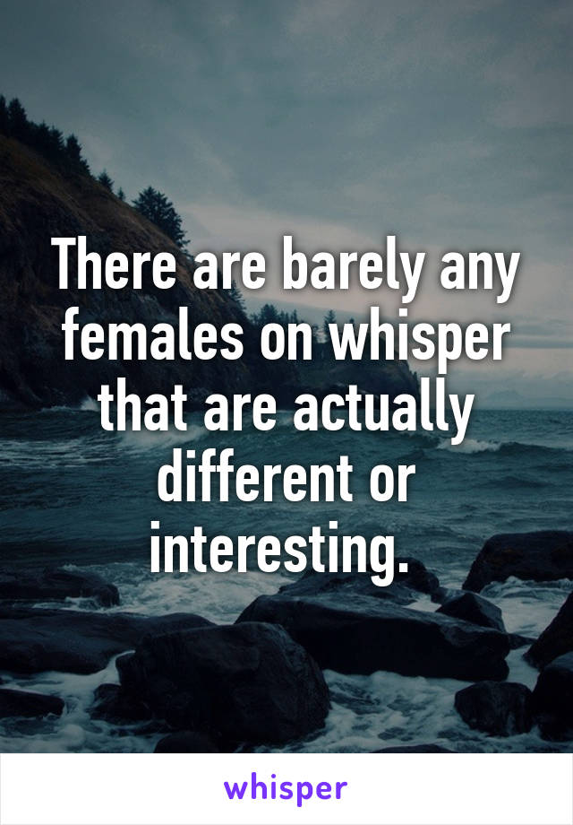 There are barely any females on whisper that are actually different or interesting. 