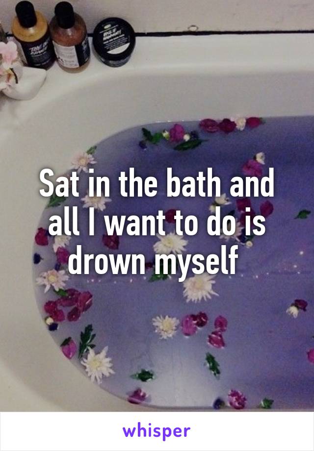 Sat in the bath and all I want to do is drown myself 