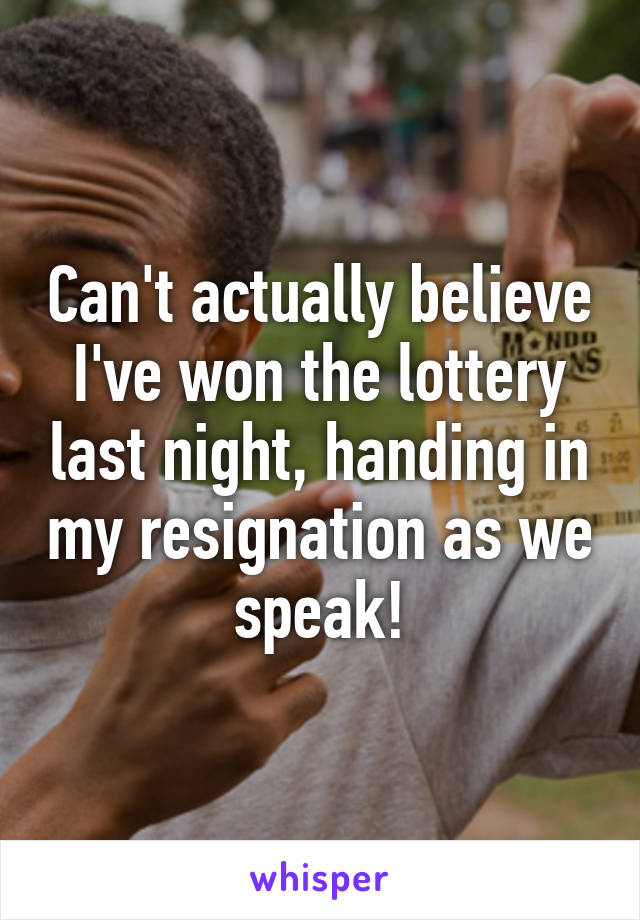 Can't actually believe I've won the lottery last night, handing in my resignation as we speak!