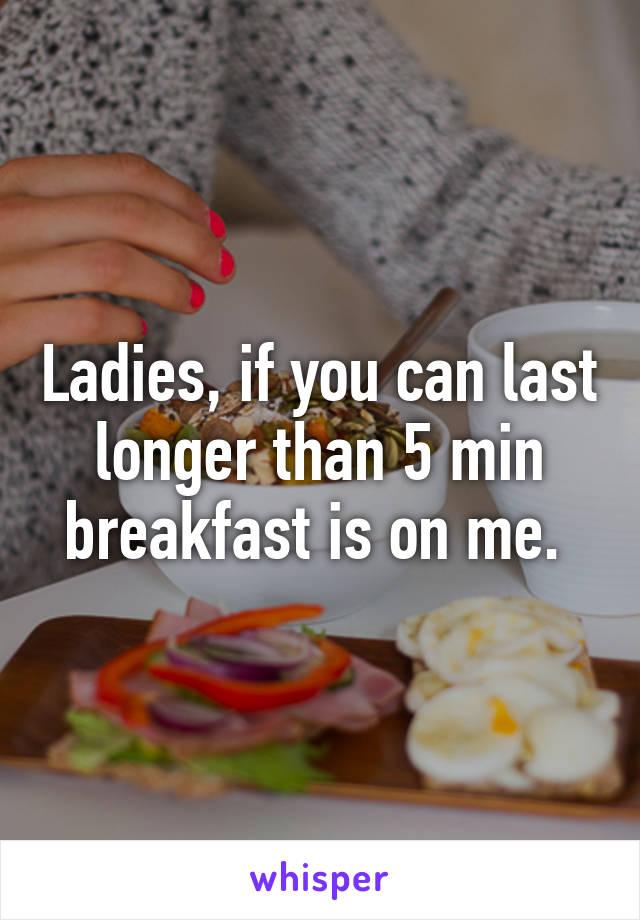 Ladies, if you can last longer than 5 min breakfast is on me. 